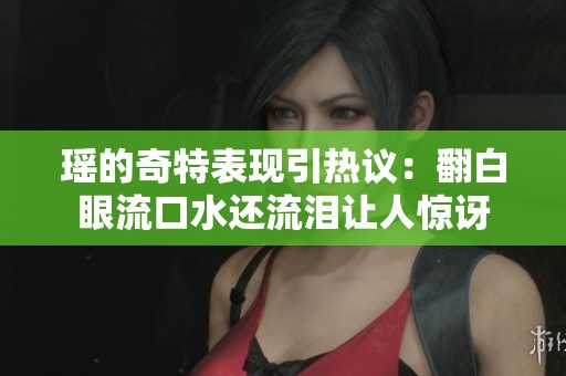 瑶的奇特表现引热议：翻白眼流口水还流泪让人惊讶