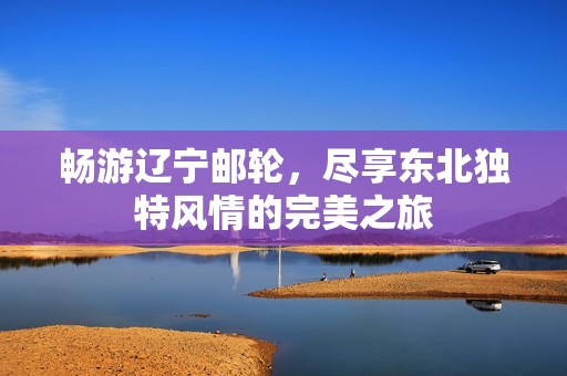 畅游辽宁邮轮，尽享东北独特风情的完美之旅