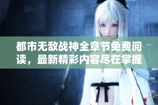 都市无敌战神全章节免费阅读，最新精彩内容尽在掌握中