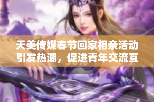 天美传媒春节回家相亲活动引发热潮，促进青年交流互动