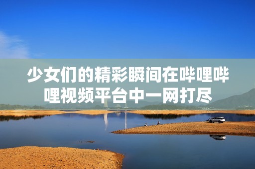 少女们的精彩瞬间在哔哩哔哩视频平台中一网打尽