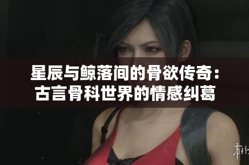 星辰与鲸落间的骨欲传奇：古言骨科世界的情感纠葛
