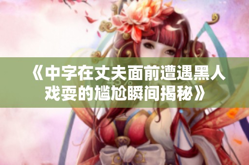 《中字在丈夫面前遭遇黑人戏耍的尴尬瞬间揭秘》