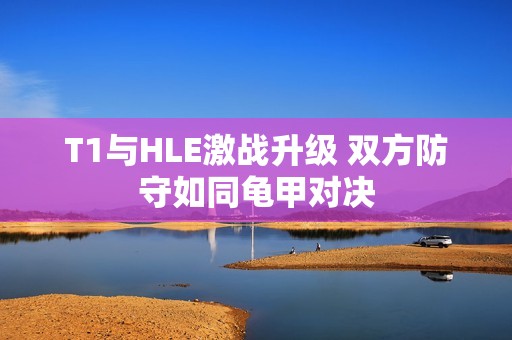 T1与HLE激战升级 双方防守如同龟甲对决