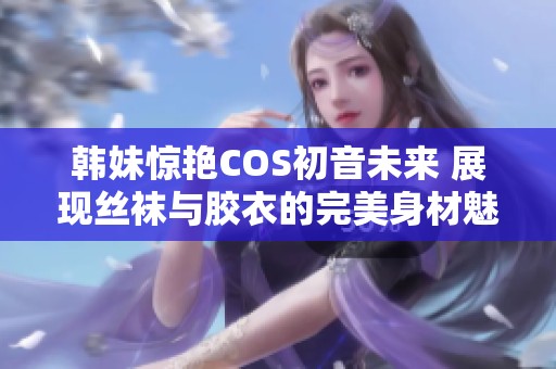 韩妹惊艳COS初音未来 展现丝袜与胶衣的完美身材魅力