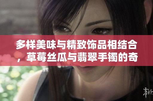 多样美味与精致饰品相结合，草莓丝瓜与翡翠手镯的奇妙搭配