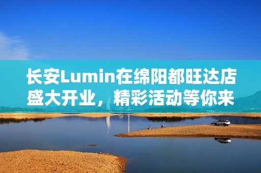 长安Lumin在绵阳都旺达店盛大开业，精彩活动等你来参与