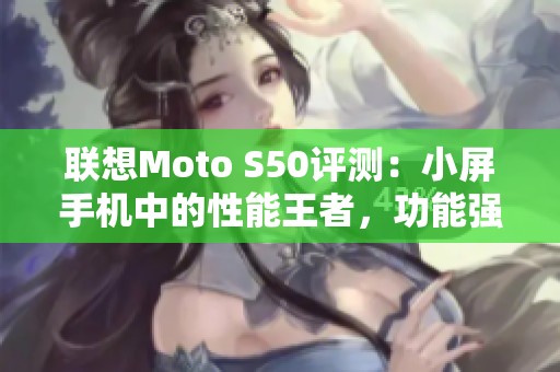 联想Moto S50评测：小屏手机中的性能王者，功能强大不妥协