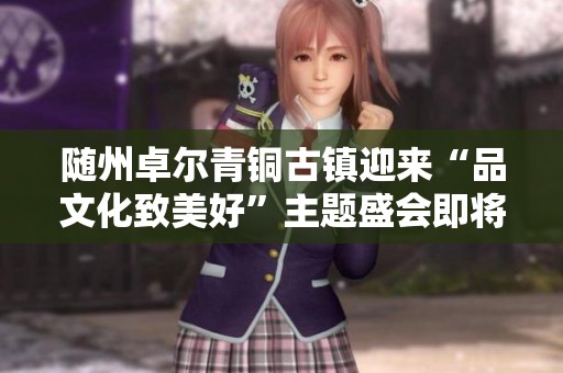 随州卓尔青铜古镇迎来“品文化致美好”主题盛会即将开启
