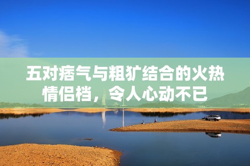 五对痞气与粗犷结合的火热情侣档，令人心动不已