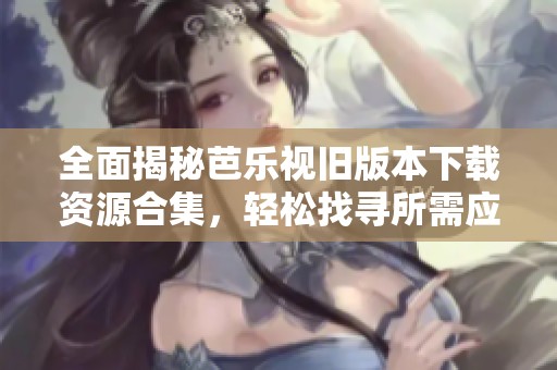全面揭秘芭乐视旧版本下载资源合集，轻松找寻所需应用