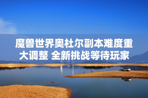 魔兽世界奥杜尔副本难度重大调整 全新挑战等待玩家探索