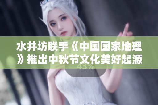 水井坊联手《中国国家地理》推出中秋节文化美好起源地图