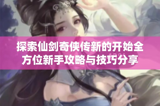 探索仙剑奇侠传新的开始全方位新手攻略与技巧分享