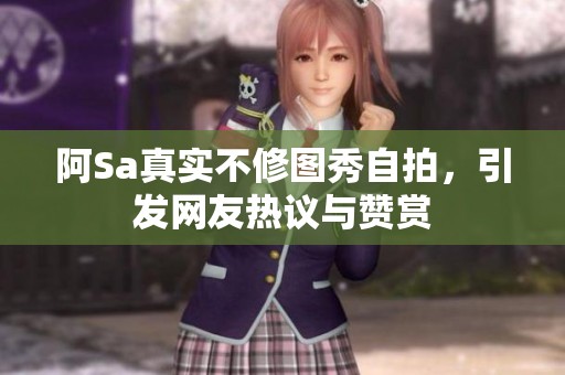 阿Sa真实不修图秀自拍，引发网友热议与赞赏