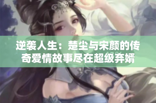 逆袭人生：楚尘与宋颜的传奇爱情故事尽在超级弃婿