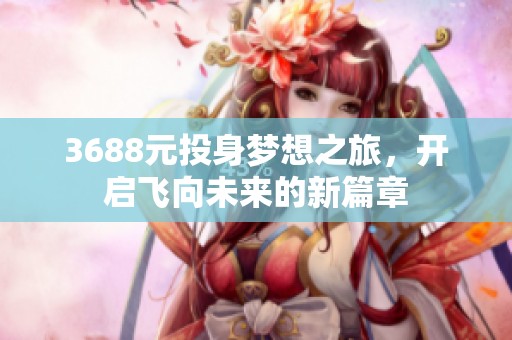 3688元投身梦想之旅，开启飞向未来的新篇章