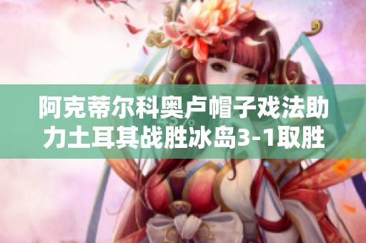 阿克蒂尔科奥卢帽子戏法助力土耳其战胜冰岛3-1取胜