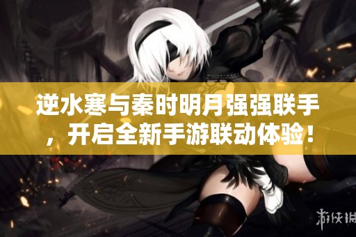 逆水寒与秦时明月强强联手，开启全新手游联动体验！