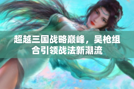 超越三国战略巅峰，吴枪组合引领战法新潮流