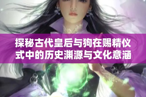 探秘古代皇后与狗在赐精仪式中的历史渊源与文化意涵