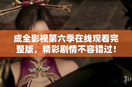 成全影视第六季在线观看完整版，精彩剧情不容错过！