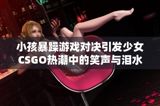 小孩暴躁游戏对决引发少女CSGO热潮中的笑声与泪水