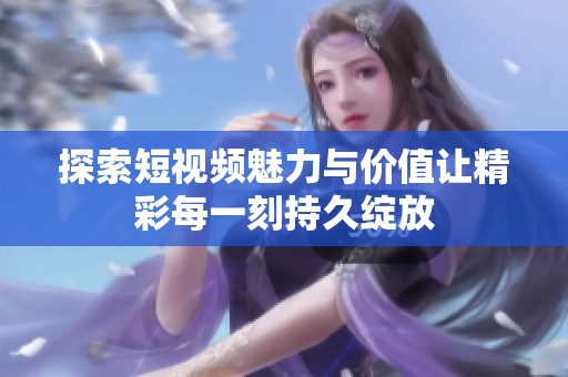 探索短视频魅力与价值让精彩每一刻持久绽放