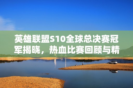 英雄联盟S10全球总决赛冠军揭晓，热血比赛回顾与精彩瞬间分析