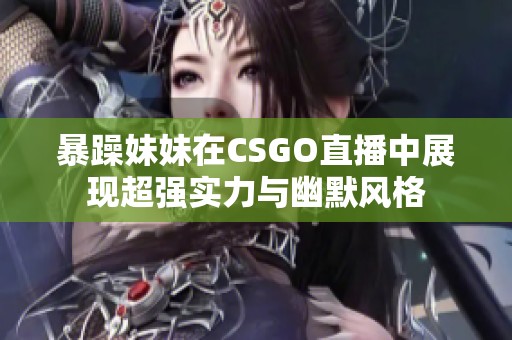 暴躁妹妹在CSGO直播中展现超强实力与幽默风格