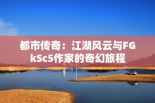 都市传奇：江湖风云与FGkSc5作家的奇幻旅程