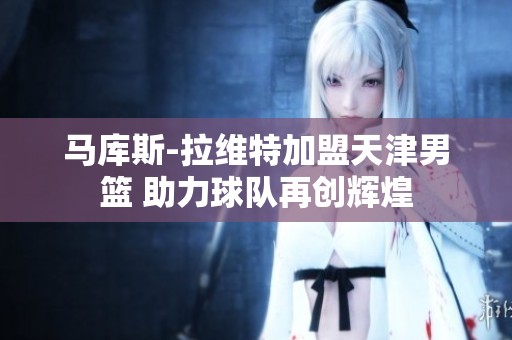 马库斯-拉维特加盟天津男篮 助力球队再创辉煌