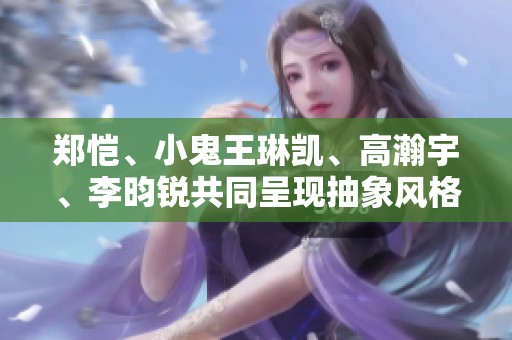 郑恺、小鬼王琳凯、高瀚宇、李昀锐共同呈现抽象风格原创视频，免费在线观看