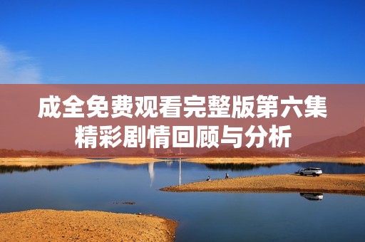 成全免费观看完整版第六集精彩剧情回顾与分析