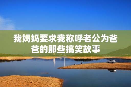 我妈妈要求我称呼老公为爸爸的那些搞笑故事