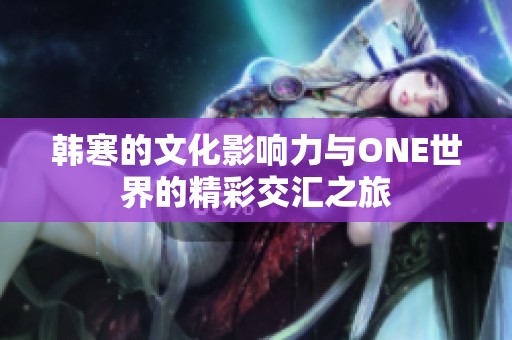 韩寒的文化影响力与ONE世界的精彩交汇之旅
