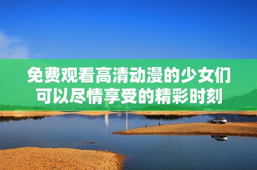 免费观看高清动漫的少女们可以尽情享受的精彩时刻