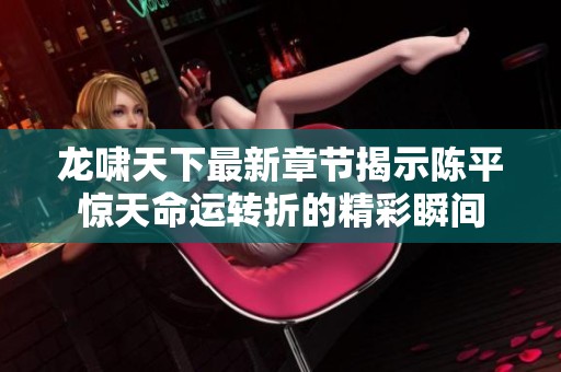 龙啸天下最新章节揭示陈平惊天命运转折的精彩瞬间