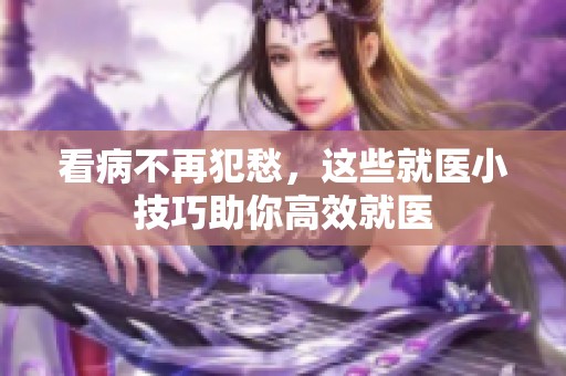 看病不再犯愁，这些就医小技巧助你高效就医