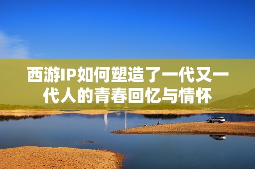 西游IP如何塑造了一代又一代人的青春回忆与情怀
