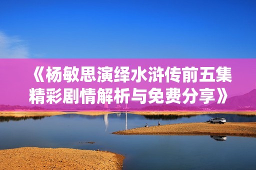 《杨敏思演绎水浒传前五集精彩剧情解析与免费分享》