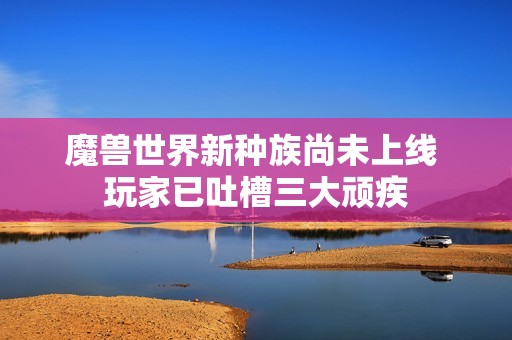 魔兽世界新种族尚未上线 玩家已吐槽三大顽疾