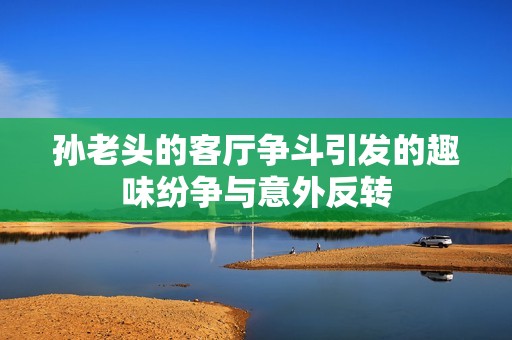 孙老头的客厅争斗引发的趣味纷争与意外反转