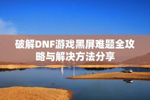 破解DNF游戏黑屏难题全攻略与解决方法分享