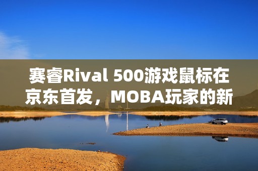 赛睿Rival 500游戏鼠标在京东首发，MOBA玩家的新利器！