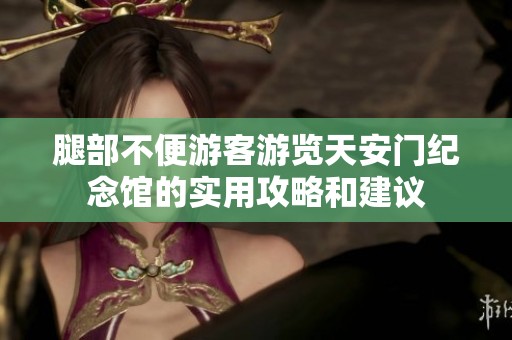腿部不便游客游览天安门纪念馆的实用攻略和建议