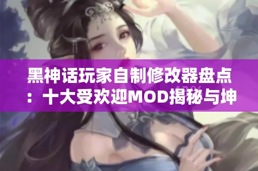 黑神话玩家自制修改器盘点：十大受欢迎MOD揭秘与坤哥大战二郎分析