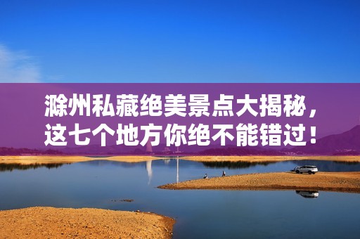 滁州私藏绝美景点大揭秘，这七个地方你绝不能错过！
