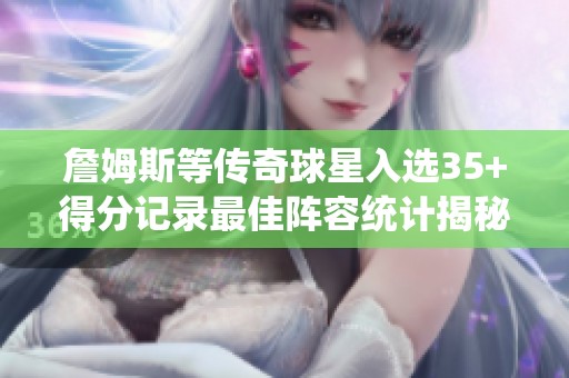 詹姆斯等传奇球星入选35+得分记录最佳阵容统计揭秘