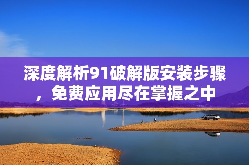 深度解析91破解版安装步骤，免费应用尽在掌握之中